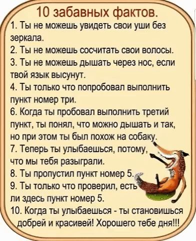 10 забавных фактов 1 Ты не можешь увидеть свои уши без зеркала 2 Ты не можешь сосчитать свои волосы З Ты не можешь дышать через нос если твой язык высунут 4 Ты только что попробовал выполнить пункт номер три 6 Когда ты пробовал выполнить третий пункт ты понял что можно дышать и так но при этом ты был похож на собаку 7 Теперь ты улыбаешься потому чт