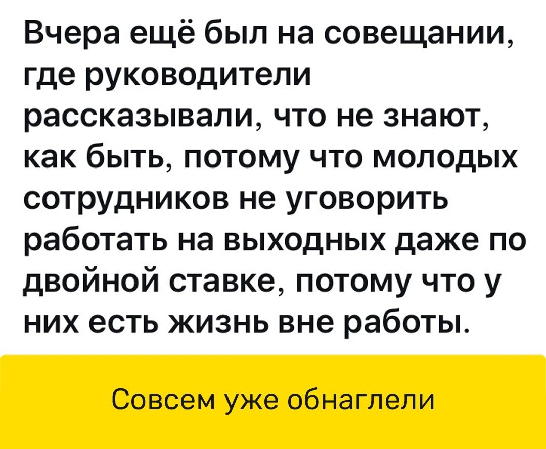 Вчера ещё был на совещании где руководители рассказывали что не знают как быть потому что молодых сотрудников не уговорить работать на выходных даже по двойной ставке потому что у них есть жизнь вне работы Совсем уже обнаглели