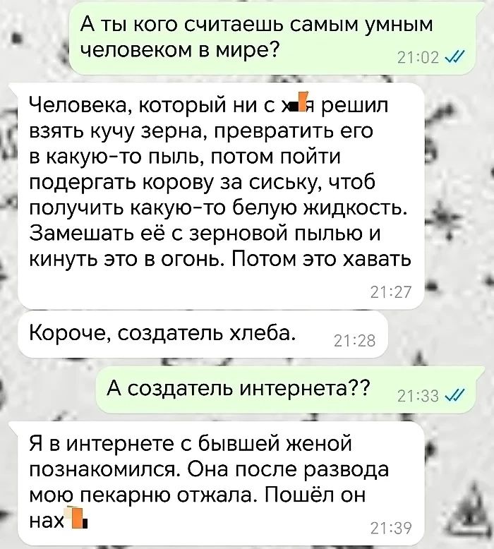 А ты кого считаешь самым умным человеком в мире 21025й ж ч Человека который ни с мй решил взять кучу зерна превратить его ы в какую то пыль потом пойти ы подергать корову за сиську чтоб получить какую то белую жидкость Замешать её с зерновой пылью и кинуть это в огонь Потом это хавать 3 КЗ ья Короче создатель хлеба 8 жж ы А создатель интернета 133 