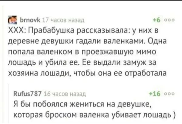 ытомк 17 часов н 6 оо ХХХ Прабабушка рассказывала у них в деревне девушки гадали валенками Одна попала валенком в проезжавшую мимо лошадь и убила ее Ее выдали замуж за хозяина лошади чтобы она ее отработала Выиз7 87 16 часов назад 16 ос Я бы побоялся жениться на девушке которая броском валенка убивает лошадь