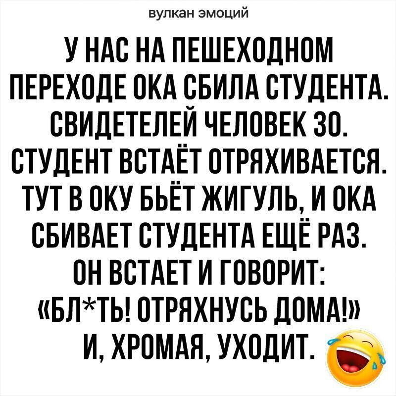 вулкан эмоций УНАС НА ПЕШЕХОДНОМ ПЕРЕХОДЕ ОКА СБИЛА СТУДЕНТА СВИДЕТЕЛЕЙ ЧЕЛОВЕК 30 СТУДЕНТ ВСТАЕТ ОТРЯХИВАЕТСЯ ТУТ В ОКУ БЬЁТ ЖИГУЛЬ И ОКА СБИВАЕТ СТУДЕНТА ЕЩЁ РАЗ ОН ВСТАЕТ И ГОВОРИТ БЛТЫ ОТРЯХНУСЬ ДОМА И ХРОМАЯ УХОДИТ б