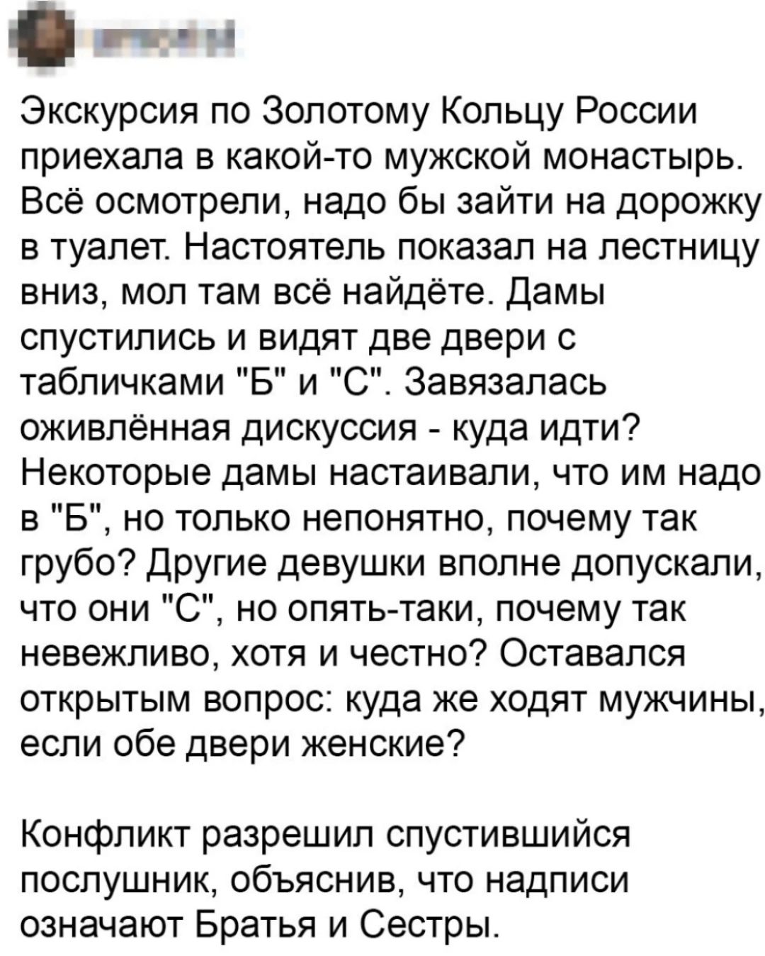 э ы Экскурсия по Золотому Кольцу России приехала в какой то мужской монастырь Всё осмотрели надо бы зайти на дорожку в туалет Настоятель показал на лестницу вниз мол там всё найдёте Дамы спустились и видят две двери с табличками Б и С Завязалась оживлённая дискуссия куда идти Некоторые дамы настаивали что им надо в Б но только непонятно почему так 