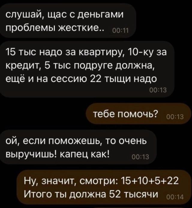 слушай щас с деньгами проблемы жесткие 15 тыс надо за квартиру 10 ку за кредит 5 тыс подруге должна ещё и на сессию 22 тыщи надо тебе помочь о013 ой если поможешь то очень выручишь капец как Ну значит смотри 1510522 Итого ты должна 52 тысячи оо14