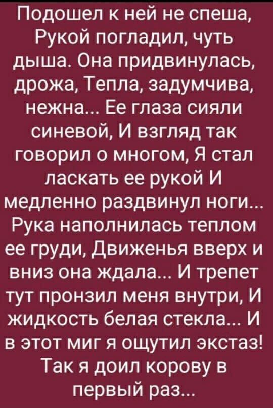 Подошел к ней не спеша Рукой погладил чуть дыша Она придвинулась дрожа Тепла задумчива нежна Ее глаза сияли синевой И взгляд так говорил о многом Я стал ласкать ее рукой И медленно раздвинул ноги Рука наполнилась теплом ее груди Движенья вверх и вниз она ждала И трепет тут пронзил меня внутри И жидкость белая стекла И в этот миг я ощутил экстаз Так