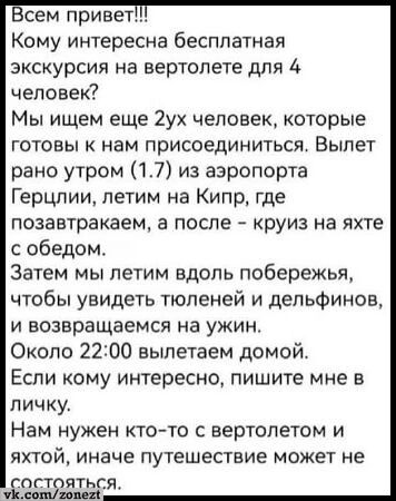 сем привет Кому интересна бесплатная экскурсия на вертолете для 4 человек Мы ищем еще 2ух человек которые готовы к нам присоединиться Вылет рано утром 17 из аэропорта Герцлии летим на Кипр где позавтракаем а после круиз на яхте с обедом Затем мы летим вдоль побережья чтобы увидеть тюленей и дельфинов и возвращаемся на ужин Около 2200 вылетаем домой