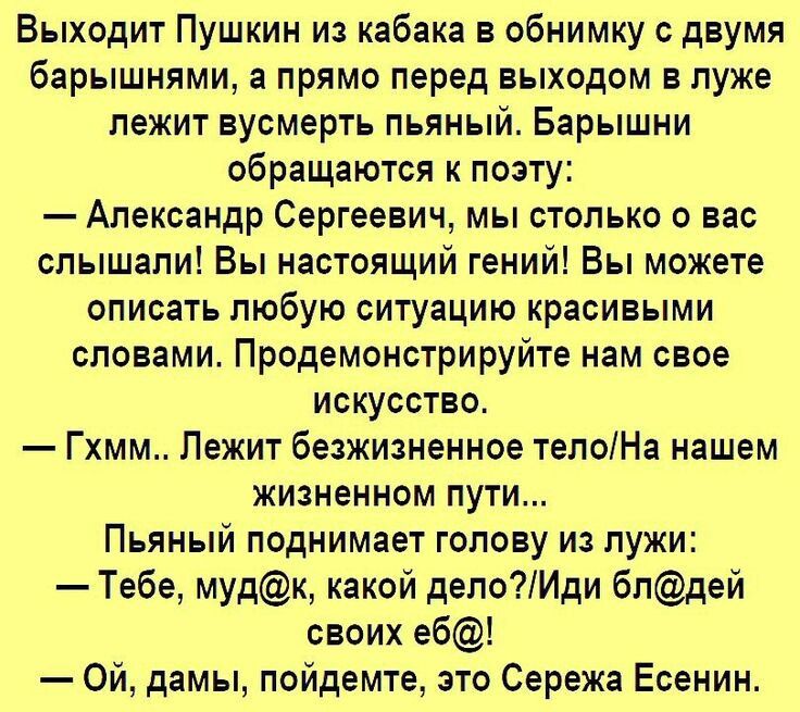 Выходит Пушкин из кабака в обнимку с двумя барышнями а прямо перед выходом в луже лежит вусмерть пьяный Барышни обращаются к поэту Александр Сергеевич мы столько о вас слышали Вы настоящий гений Вы можете описать любую ситуацию красивыми словами Продемонстрируйте нам свое искусство Гхмм Лежит безжизненное телоНа нашем жизненном пути Пьяный поднимае