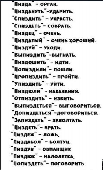 ПИЗДА ОРГАН ПиЗДАНУТЬ УДАРИТЬ спиздить УКРАСТЬ СПИЗДЕТЬ СОВРАТЬ ПиздЕЦ ОЧЕНЬ ПиздАТЫЙ ОЧЕНЬ ХОРОШИЙ Пиздуй Уходи Выпиздить выгнАТЬ Пиздошить идти Попиздили пошли ПРопиздить ПРОЙТИ Упиздить уйти Пиздюли НАКАЗАНИЯ отпиздить извить ВыПизЗдДЕТЬСЯ ВЫГОВОРИТЬСЯ ДопиздЕтЬся ДОГОВОРИТЬСЯ ЗАПИЗДЕТЬ ЗАБОЛТАТЬ ПиздЕТЬ ВРАТЬ Пиздеж ложь ПиздАБОЛ БОЛТУН Пиздун 