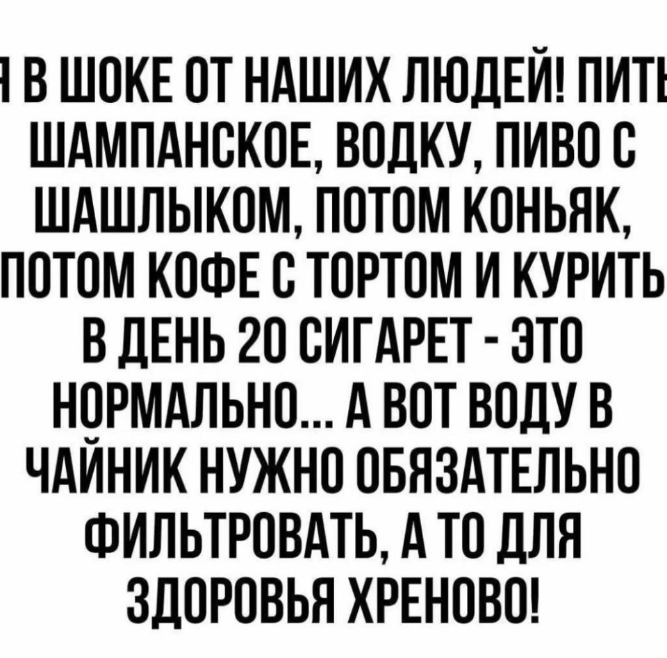 1В ШОКЕ ОТ НАШИХ ЛЮДЕЙ ПИТ ШАМПАНСКОЕ ВОДКУ ПИВО С ШАШЛЫКОМ ПОТОМ КОНЬЯК ПОТОМ КОФЕ С ТОРТОМ И КУРИТЬ В ДЕНЬ 20 СИГАРЕТ ЭТО НОРМАЛЬНО А ВОТ ВОДУ В ЧАЙНИК НУЖНО ОБЯЗАТЕЛЬНО ФИЛЬТРОВАТЬ А ТО ДЛЯ ЗДОРОВЬЯ ХРЕНОВО