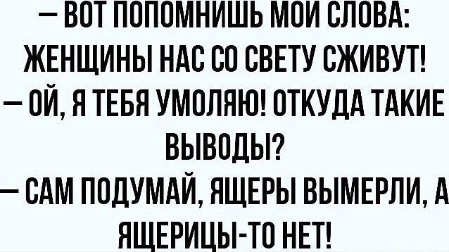 ВОТ ПОПОМНИШЬ МОЙ СЛОВА ЖЕНЩИНЫ НАС СО СВЕТУ СЖИВУТ 0Й Я ТЕБЯ УМОЛЯЮ ОТКУДА ТАКИЕ ВЫВОДЫ САМ ПОДУМАЙ ЯЩЕРЫ ВЫМЕРЛИ А ЯЩЕРИЦЫ ТО НЕТ