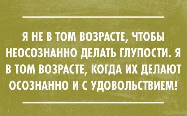 Я НЕ В ТОМ ВОЗРАСТЕ ЧТОБЫ НЕОСОЗНАННО ДЕЛАТЬ ГЛУПОСТИ Я В ТОМ ВОЗРАСТЕ КОГДА ИХ ДЕЛАЮТ ОСОЗНАННО И С УДОВОЛЬСТВИЕМ