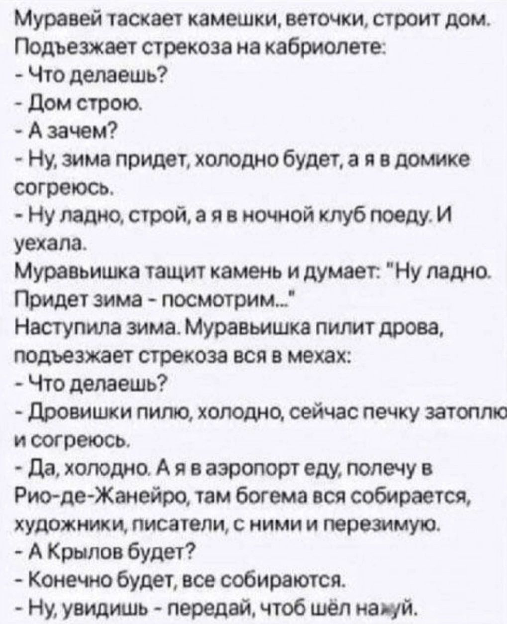 Муравей таскает камешки веточки строит дом Подъезжает стрекоза на кабриолете Что делаешь Дом строю Азачем Ну зима придет холодно будет а я в домике согреюсь Ну ладно строй а я в ночной клуб поеду И уехала Муравьишка тащит камень и думает Ну ладно Придет зима посмотрим Наступила зима Муравьишка пилит дрова подъезжает стрекоза вся в мехах Что делаешь