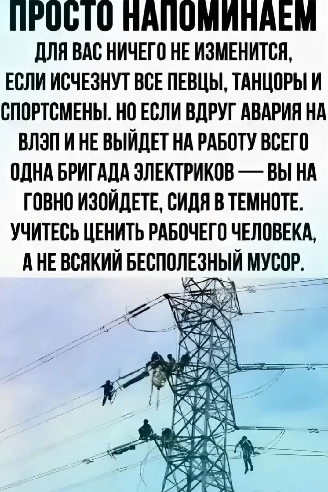 ПРОСТО НАПОМИНАЕМ ДЛЯ ВАС НИЧЕГО НЕ ИЗМЕНИТСЯ ЕСЛИ ИСЧЕЗНУТ ВСЕ ПЕВЦЫ ТАНЦОРЫ И СПОРТСМЕНЫ НО ЕСЛИ ВДРУГ АВАРИЯ НА ВЛЭПИ НЕ ВЫЙДЕТ НА РАБОТУ ВСЕГО ОДНА БРИГАДА ЗЛЕКТРИКОВ ВЫ НА ГОВНО ИЗОЙДЕТЕ СИДЯ В ТЕМНОТЕ УЧИТЕСЬ ЦЕНИТЬ РАБОЧЕГО ЧЕЛОВЕКА АНЕ ВСЯКИЙ БЕСПОЛЕЗНЫЙ МУСОР