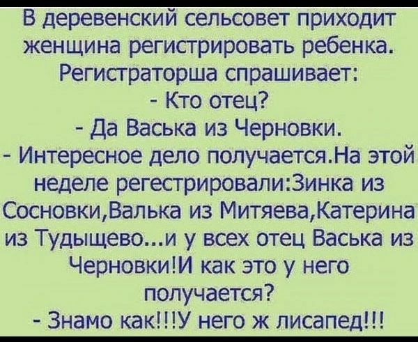 В деревенский сельсовет приходит женщина регистрировать ребенка Регистраторша спрашивает Кто отец Да Васька из Черновки Интересное дело получаетсяНа этой неделе регестрировалиЗинка из СосновкиВалька из МитяеваКатерина из Тудыщевои у всех отец Васька из ЧерновкиИ как это у него получается Знамо какУ него ж лисапед