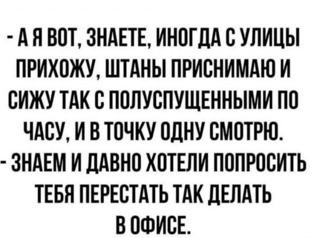 АЯ ВОТ ЗНАЕТЕ ИНОГДА С УЛИЦЫ ПРИХОЖУ ШТАНЫ ПРИСНИМАЮ И СИЖУ ТАК С ПОЛУСПУЩЕННЫМИ ПО ЧАСУ И В ТОЧКУ ОДНУ СМОТРЮ ЗНАЕМ И ДАВНО ХОТЕЛИ ПОПРОСИТЬ ТЕБЯ ПЕРЕСТАТЬ ТАК ДЕЛАТЬ В ОФИСЕ