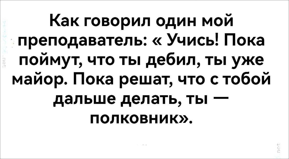 Как говорил один мой преподаватель Учись Пока поймут что ты дебил ты уже майор Пока решат что с тобой дальше делать ты полковник