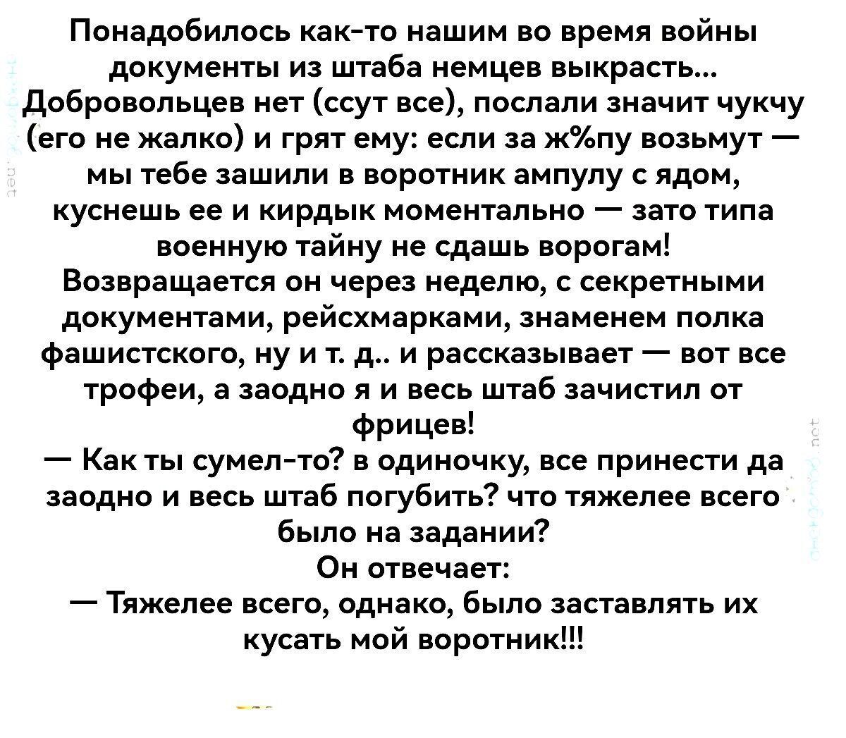 Понадобилось как то нашим во время войны документы из штаба немцев выкрасть Добровольцев нет ссут все послали значит чукчу его не жалко и грят ему если за жпу возьмут мы тебе зашили в воротник ампулу с ядом куснешь ее и кирдык моментально зато типа военную тайну не сдашь ворогам Возвращается он через неделю с секретными документами рейсхмарками зна