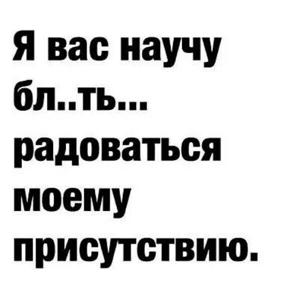 Я вас научу блть радоваться моему присутствию