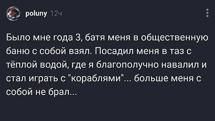 5 рошпу 12 Было мне года 3 батя меня в общественную баню с собой взял Посадил меня в таз с тёплой водой где я благополучно навалил и стал играть с кораблями больше меня с собой не брал