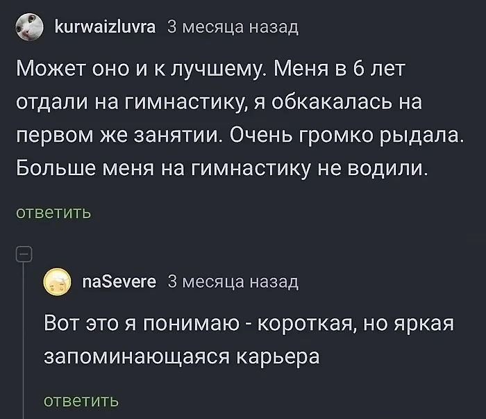 кигнаййшуга 3 месяца назад Может оно и к лучшему Меня в 6 лет отдали на гимнастику я обкакалась на первом же занятии Очень громко рыдала Больше меня на гимнастику не водили ответить пабеуеге 3 месяца назад Вот это я понимаю короткая но яркая запоминающаяся карьера ответить