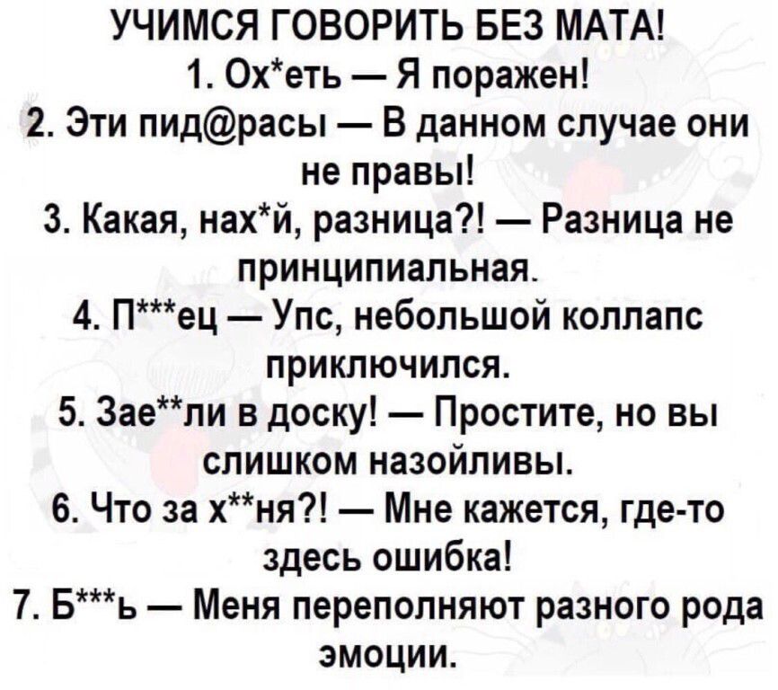 УЧИМСЯ ГОВОРИТЬ БЕЗ МАТА 1 Охеть Я поражен 2 Эти пидрасы В данном случае они не правы 3 Какая нахй разница Разница не принципиальная 4 Пец Упс небольшой коллапс приключился 5 Заели в доску Простите но вы слишком назойливы 6 Что за хня Мне кажется где то здесь ошибка 7 Бъь Меня переполняют разного рода эмоции