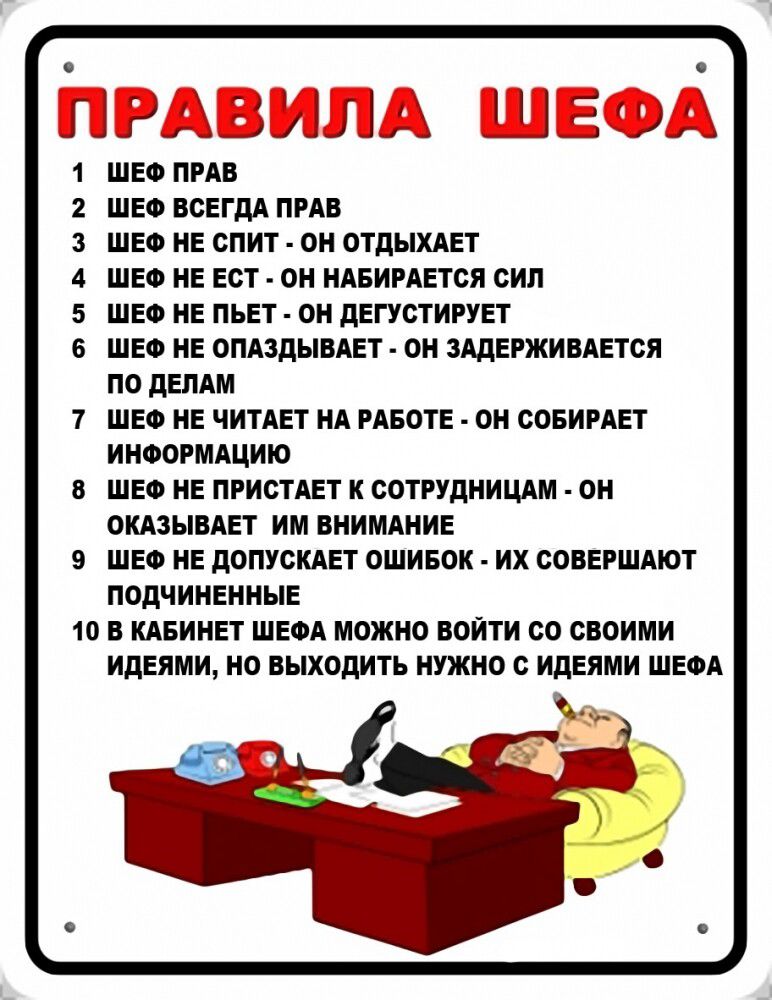 в еа ПН ИИЛА ШЕФА ШЕФ ПРАВ ШЕФ ВСЕГДА ПРАВ ШЕФ НЕ СПИТ ОН ОТДЫХАЕТ ШЕФ НЕ ЕСТ ОН НАБИРАЕТСЯ СИЛ ШЕФ НЕ ПЬЕТ ОН ДЕГУСТИРУЕТ ШЕФ НЕ ОПАЗДЫВАЕТ ОН ЗАДЕРЖИВАЕТСЯ ПО ДЕЛАМ ШЕФ НЕ ЧИТАЕТ НА РАБОТЕ ОН СОБИРАЕТ ИНФОРМАЦИЮ ШЕФ НЕ ПРИСТАЕТ К СОТРУДНИЦАМ ОН ОКАЗЫВАЕТ ИМ ВНИМАНИЕ ШЕФ НЕ ДОПУСКАЕТ ОШИБОК ИХ СОВЕРШАЮТ ПОДЧИНЕННЫ 10 В КАБИНЕТ ШЕФА МОЖНО ВОЙТИ СО 