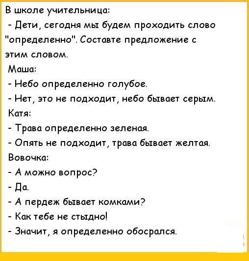 В школе учительница Дети сегодня мы будем проходить слово определенно Составте предложение с этим словом Маша Небо определенно голубое Нет это не подходит небо бывает серым Катя Трава определенно зеленая Опять не подходит трава бывает желтая Вовочка А можно вопрос Да А пердеж бывает комками Как тебе не стыдно Значит я определенно обосрался