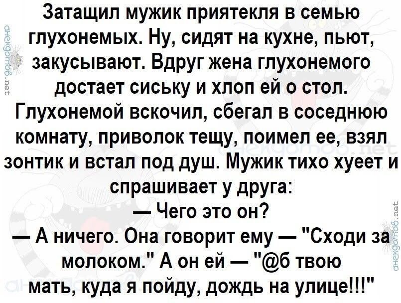 Затащил мужик приятекля в семью глухонемых Ну сидят на кухне пьют закусывают Вдруг жена глухонемого достает сиську и хлоп ей о стол Глухонемой вскочил сбегал в соседнюю комнату приволок тещу поимел ее взял зонтик и встал под душ Мужик тихо хуеет и спрашивает у друга Чего это он А ничего Она говорит ему Сходи за молоком А он ей 6 твою мать куда я по