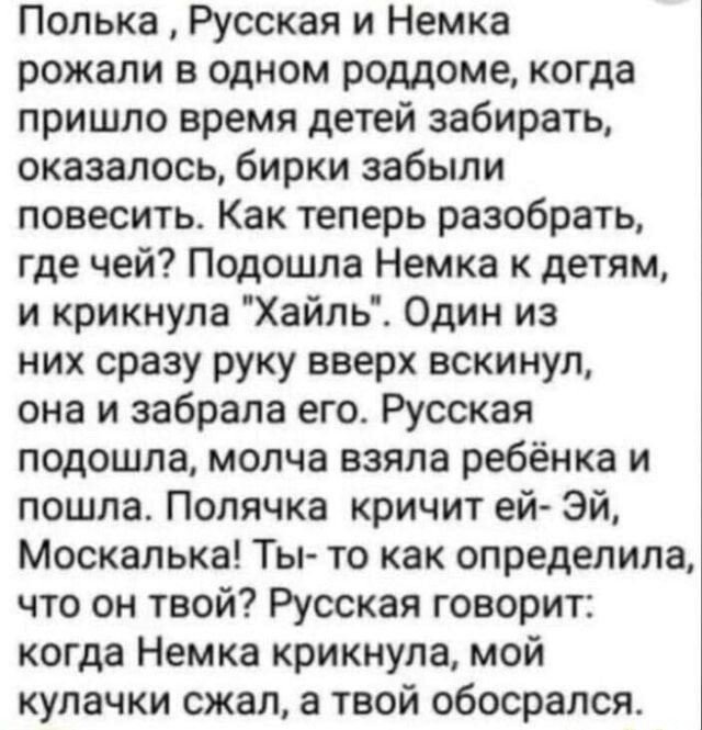 Полька Русская и Немка рожали в одном роддоме когда пришло время детей забирать оказалось бирки забыли повесить Как теперь разобрать где чей Подошла Немка к детям и крикнула Хайль Один из них сразу руку вверх вскинул она и забрала его Русская подошла молча взяла ребёнка и пошла Полячка кричит ей ЭЙ Москалька Ты то как определила что он твой Русская