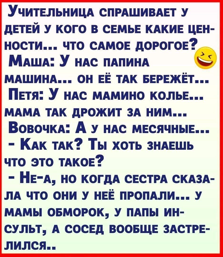 УчитЕЛЬНИЦА СПРАШИВАЕТ У ДЕТЕЙ У КОГО В СЕМЬЕ КАКИЕ ЦЕН НОСТИ ЧТО САМОЕ ДОРОГОЕ Маша У нАС ПАПИНА МАШИНА ОН ЕЁ ТАК БЕРЕЖЁТ Петя У нАС МАМИНО КОЛЬЕ МАМА ТАК ДРОЖИТ ЗА НИМ Вовочка А у НАС МЕСЯЧНЫЕ Как таАк Ты ХотЬ ЗНАЕШЬ ЧТО ЭТО ТАКОЕ Не А НО КОГДА СЕСТРА СКАЗА ЛА ЧТО ОНИ У НЕЁ ПРОПАЛИ У МАМЫ ОБМОРОК У ПАПЫ ИН СУЛЬТ А СОСЕД ВООБЩЕ ЗАСТРЕ лился