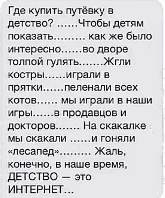 Где купить путёвку в детство Чтобы детям показать как же было интересно во дворе толпой гулять Жгли кострыиграли в прятки пеленали всех котов мы играли в наши игры в продавцов и докторов На скакалке мы скакали И ГоНЯЛИ лесапед Жаль конечно в наше время ДЕТСТВО это ИНТЕРНЕТ