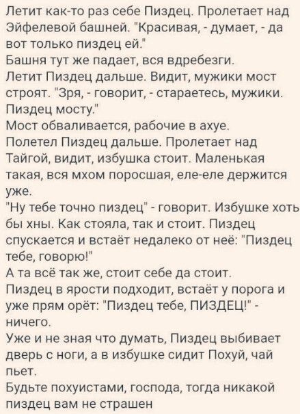 Летит как то раз себе Пиздец Пролетает над Эйфелевой башней Красивая думает да вот только пиздец ей Башня тут же падает вся вдребезги Летит Пиздец дальше Видит мужики мост строят Зря говорит стараетесь мужики Пиздец мосту Мост обваливается рабочие в ахуе Полетел Пиздец дальше Пролетает над Тайгой видит избушка стоит Маленькая такая вся мхом поросша