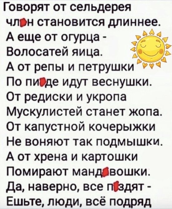 Говорят от сельдерея член становится длиннее Аеще от огурца ё Волосатей яица 5 А от репы и петрушки Уч По пифде идут веснушки От редиски и укропа Мускулистей станет жопа От капустной кочерыжки Не воняют так подмышки А от хрена и картошки Помирают мандавошки Да наверно все пздят Ешьте люди всё подряд й