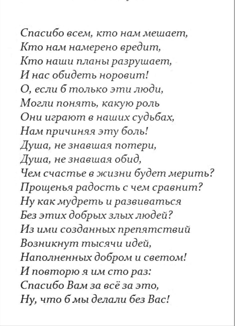 Спасибо всем кто нам мешает Кто нам намерено вредит Кто наши планы разрушает И нас обидеть норовит О если 6 только эти люди Могли понять какую роль Они играют в наших судьбах Нам причиняя эту боль Душа не знавшая потери Душа не знавшая обид Чем счастье в жизни будет мерить Прощенья радость с чем сравнит Ну как мудреть и развиваться Без этих добрых 