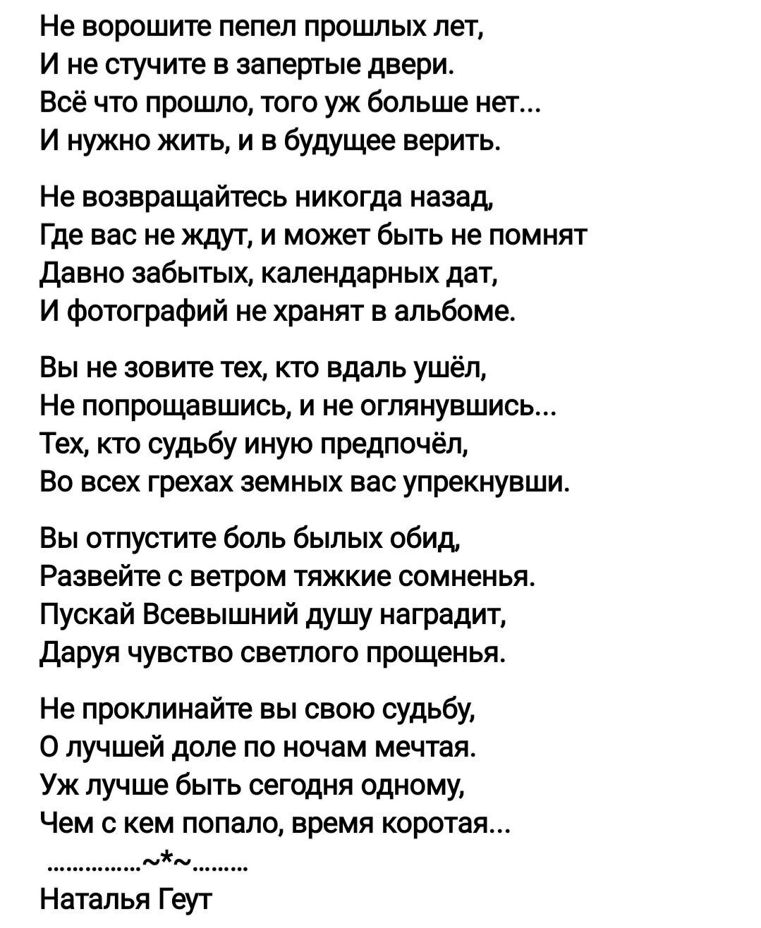 Не ворошите пепел прошлых лет, ине стучите в запертые двери. Всё что прошло, того уж больше нет... И нужно жить, и в будущее верить. Не возвращайтесь никогда назад, где вас не ждут, и может быть не помнят давно забытых, календарных дат, и фотографий не хранят в альбоме. Вы не зовите тех, кто вдаль ушёл, не попрощавшись, и не оглянувшись... Тех, кто судьбу иную предпочёл, во всех грехах земных вас упрекнувши. Вы отпустите боль былых обид, развейте с ветром тяжкие сомненья. Пускай всевышний душу наградит, даруя чувство светлого прощенья. Не проклинайте вы свою судьбу, о лучшей доле по ночам мечтая. Уж лучше быть сегодня одному, чем с кем попало, время коротая...  Наталья геут