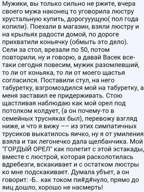 Мужики, вы только сильно не ржите, вчера своего мужа наконец то уговорила люстру хрустальную купить, дорогууущую пол года копили. Поехали в магазин, взяли люстру и на крыльях радости домой, по дороге прихватили коньячку обмыть это дело. Сели за стол, врезали по 50, потом. Повторили, ну и говорю, а давай васек все таки сегодня повесим, мужик разомлевший, то ли от коньяка, то ли от моего щастья согласился. Поставили стул, на него табуретку, взгромоздился мой на табуретку, а меня заставил ее придерживать. Стою щастливая наблюдаю как мой орел под потолком колдует, а он почемуто в семейных трусняках был, перевожу взгляд ниже, и что я вижу  из этих симпатичных трусиков выкатилось яичко, ну я от умиления взяла и так легонечко дала щелбанчика. Мой 