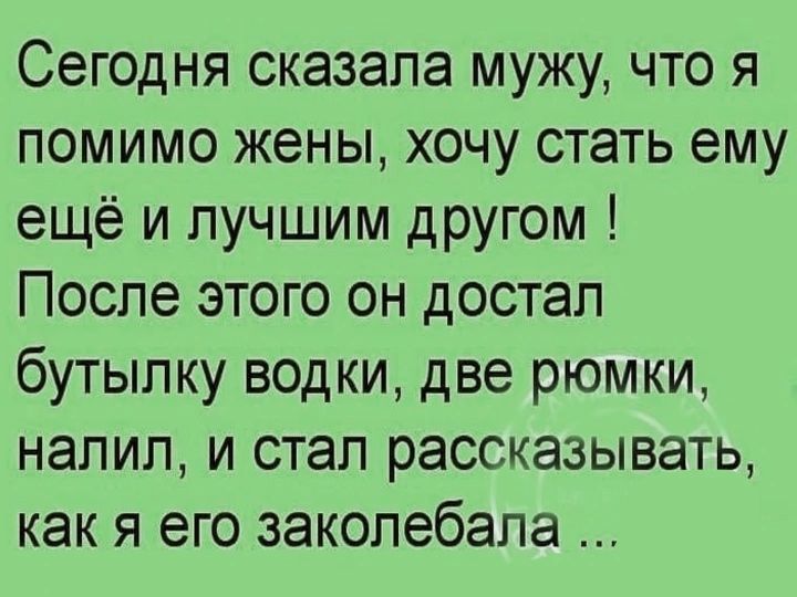 Сегодня сказала мужу, что я помимо жены, хочу стать ему ещё и лучшим другом ! После этого он достал бутылку водки, две рюмки, налил, и стал рассказывать, как я его заколебала ...