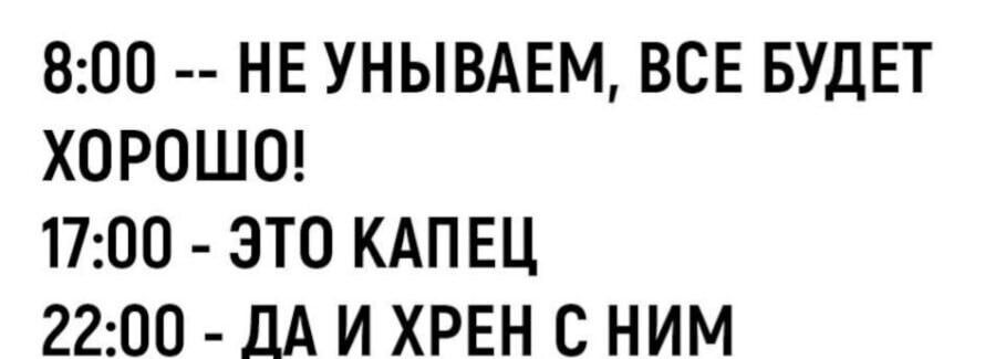 8:00 -- НЕ УНЫВАЕМ, ВСЕ БУДЕТ ХОРОШО!
17:00 - ЭТО КАПЕЦ
22:00 - ДА И ХРЕН С НИМ