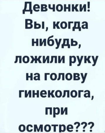 Девчонки! Вы, когда нибудь, ложили руку на голову гинеколога, при осмотре???