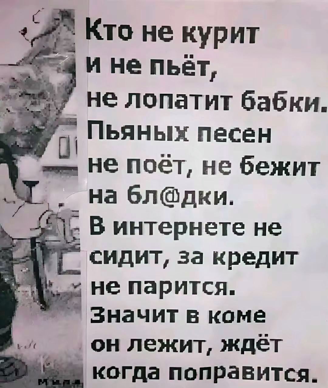 Кто не курит
и не пьёт,
не лопатит бабки.
Пьяных песен
не поёт, не бежит
на бл@дки.
В интернете не
сидит, за кредит
не парится.
Значит в коме
он лежит, ждёт
когда поправится.