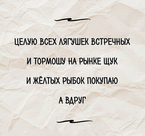 ЦЕЛУЮ ВСЕХ ЛЯГУШЕК ВСТРЕЧНЫХ И ТОРМОШУ НА РЫНКЕ ЩУК И ЖЁЛТЫХ РЫБОК ПОКУПАЮ А ВДРУГ