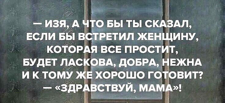 — ИЗЯ, А ЧТО БЫ ТЫ СКАЗАЛ, ЕСЛИ БЫ ВСТРЕТИЛ ЖЕНЩИНУ, КОТОРАЯ ВСЕ ПРОСТИТ, БУДЕТ ЛАСКОВА, ДОБРА, НЕЖНА И К ТОМУ ЖЕ ХОРОШО ГОТОВИТ? — «ЗДРАВСТВУЙ, МАМА!»