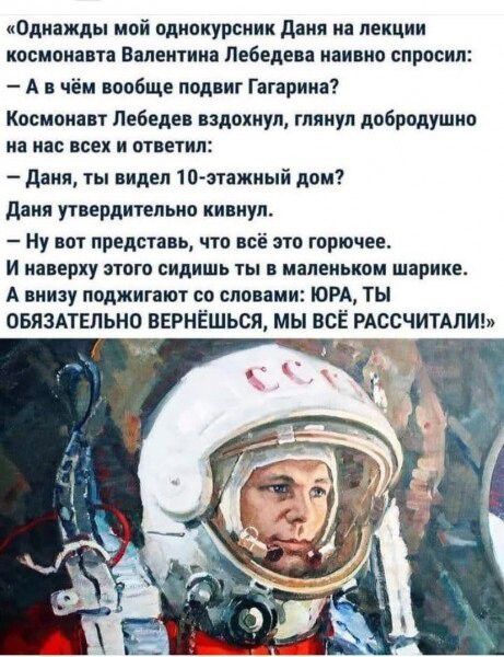 «Однажды мой однокурсник Даяна на лекции космонавта Валентина Лебедева наивно спросил:
— А в чём вообще подвиг Гагарина?
Космонавт Лебедев вздохнул, глянув добродушно на нас всех и ответил:
— Даяна, ты видел 10-этажный дом?
Даяна утвердительно кивнул.
— Ну вот представь, что всё это горочее.
И наверху этого сидишь ты в маленьком шарике.
А внизу поджигают со словами: ЮРА, ТЫ
ОБЯЗАТЕЛЬНО ВЕРНЁШЬСЯ, МЫ ВСЁ РАССЧИТАЛИ!»