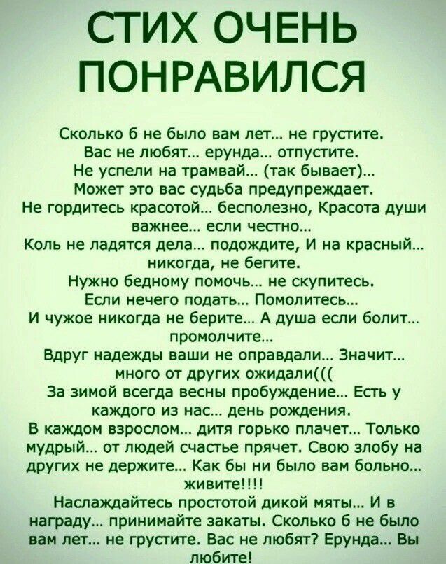 СТИХ ОЧЕНЬ ПОНРАВИЛСЯ

Сколько б не было вам лет... не грустите.
Вас не любят... ерунда... отпустите.
Не успели на трамвай... (так бывает)...
Может это вас судьба предупреждает.
Не гордитесь красотой... бесполезно, Красота души важнее... если честно...
Коль не удается дело... подождите, и на красный... никогда, не бегите.
Нужно бедному помочь... не скупитесь.
Если нечего подать... Помогите...
и чужое никогда не берите... А душа если болит... промолчите.

Вдруг надежды ваши не оправдались... Значит...
За зимой всегда весны пробуждение... Есть у каждого из нас... день обретения.

В каждом заблуждении есть возможность... Только мудрость... снимет грусть со злобы и
радуйтесь жизни, как едят бросают.... живите!...