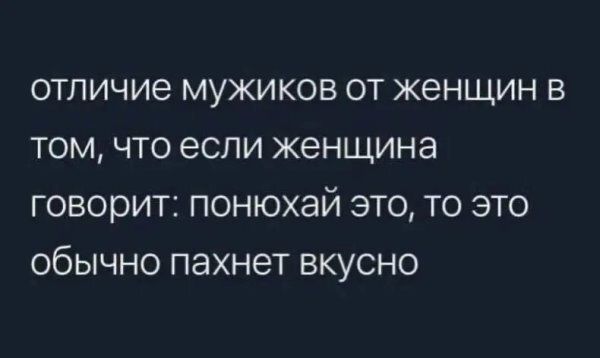 отличие мужиков от женщин в том, что если женщина говорит: понюхай это, то это обычно пахнет вкусно