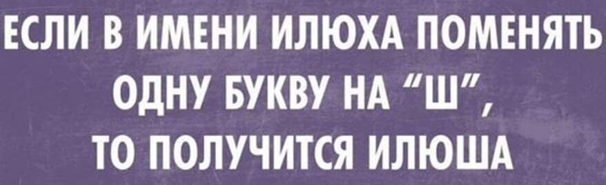 ЕСЛИ В ИМЕНИ ИЛЮХА ПОМЕНЯТЬ ОДНУ БУКВУ НА “Ш”, ТО ПОЛУЧИТСЯ ИЛЮША