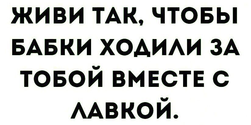 ЖИВИ ТАК, ЧТОБЫ БАБКИ ХОДИЛИ ЗА ТОБОЙ ВМЕСТЕ С ЛАВКОЙ.