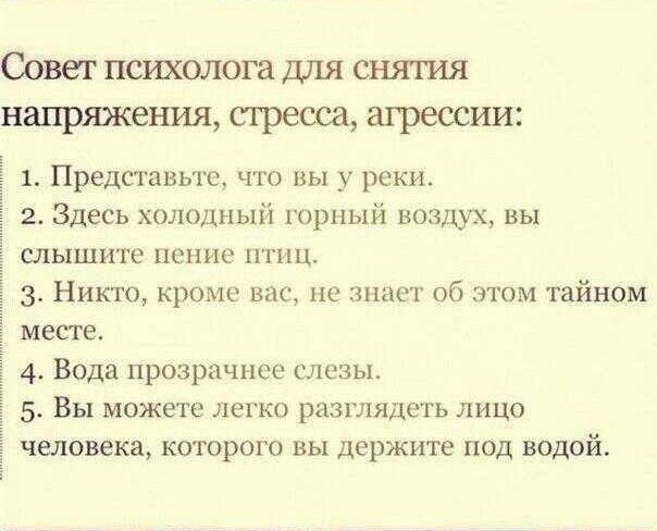 Совет психолога для снятия напряжения, стресса, агрессии:

1. Представьте, что вы в реке.
2. Здесь холодный горный воздух, вы слышите пение птиц.
3. Никто, кроме вас, не знает об этом тайном месте.
4. Вода прозрачнее слезы.
5. Вы можете легко разглядеть лицо человека, которого вы держите под водой.