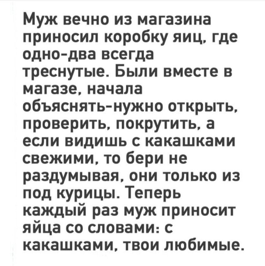 Муж вечно из магазина приносил коробку яиц, где одно-два всегда треснутые. Были вместе в магазине, начала объяснять- нужно открыть, проверить, покрутить, а если видишь с какашками свежими, то бери не раздумывая, они только из под курицы. Теперь каждый раз муж приносит яйца со словами: с какашками, твои любимые.