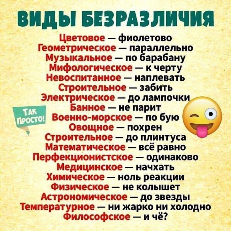 ВИДЫ БЕЗРАЗЛИЧИЯ
Цветовое — фиолетово
Геометрическое — параллельно
Музыкальное — по барабану
Мифологическое — к черту
Невоспитанное — нахлестать
Строительное — забить
Электрическое — до лампочки
Банное — не парит
Военно-морское — по буль
Овощное — похрен
Строительное — до плінтуса
Перфекционистское — одинаково
Медицинское — нахлестать
Химическое — ноль реакции
Физическое — не колышет
Астрономическое — до звёзд
Температурное — ни жарко ни холодно
Философское — и чё?