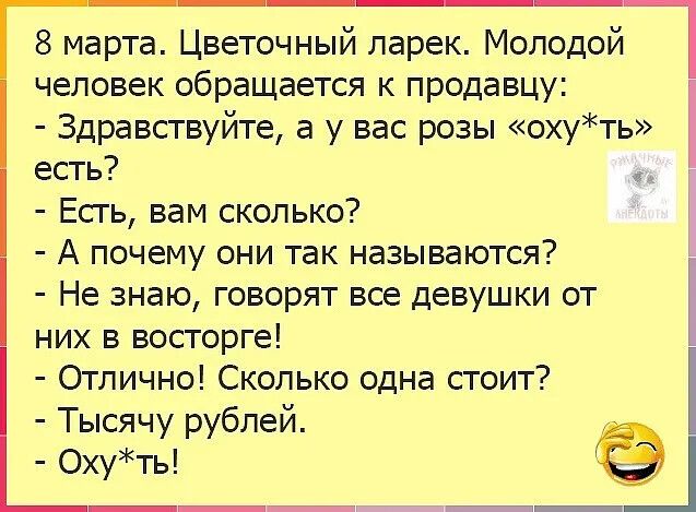 8 марта. Цветочный ларек. Молодой человек обращается к продавцу:
- Здравствуйте, а у вас розы «оху*ть» есть?
- Есть, вам сколько?
- А почему они так называются?
- Не знаю, говорят все девушки от них в восторге!
- Отлично! Сколько одна стоит?
- Тысячу рублей.
- Оху*ть!